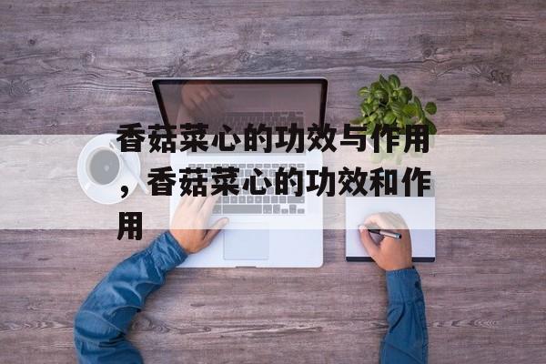 香菇菜心的功效与作用，香菇菜心的功效和作用-第1张图片-