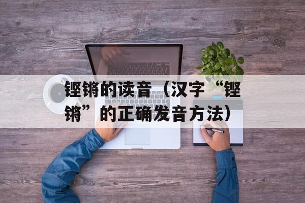 铿锵的读音（汉字“铿锵”的正确发音方法）-第1张图片-