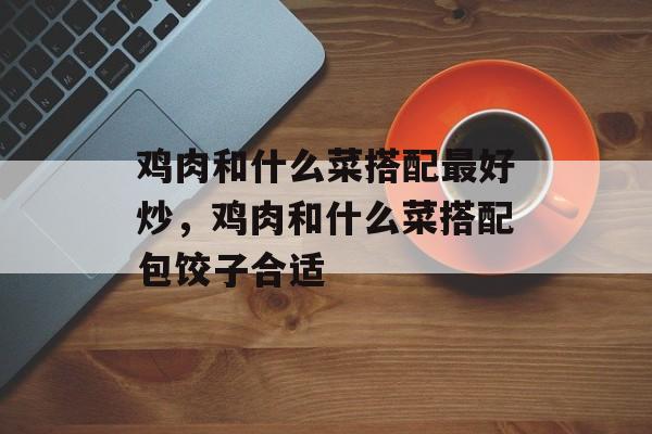 鸡肉和什么菜搭配最好炒，鸡肉和什么菜搭配包饺子合适-第1张图片-