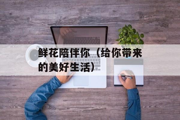 鲜花陪伴你（给你带来的美好生活）-第1张图片-