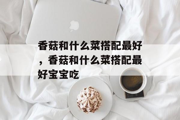 香菇和什么菜搭配最好，香菇和什么菜搭配最好宝宝吃-第1张图片-
