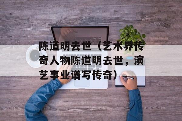 陈道明去世（艺术界传奇人物陈道明去世，演艺事业谱写传奇）-第1张图片-