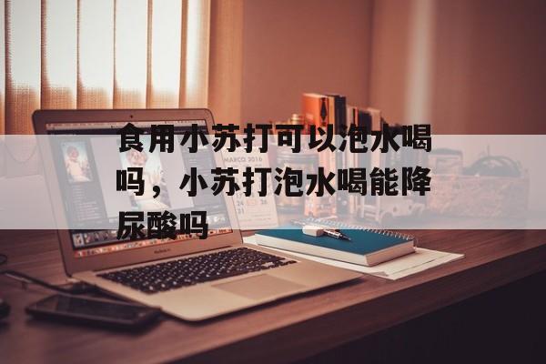 食用小苏打可以泡水喝吗，小苏打泡水喝能降尿酸吗-第1张图片-