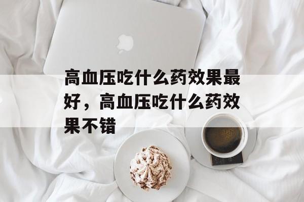 高血压吃什么药效果最好，高血压吃什么药效果不错-第1张图片-