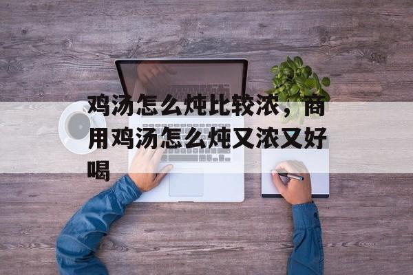 鸡汤怎么炖比较浓，商用鸡汤怎么炖又浓又好喝-第1张图片-