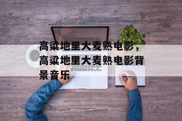 高粱地里大麦熟电影，高粱地里大麦熟电影背景音乐-第1张图片-