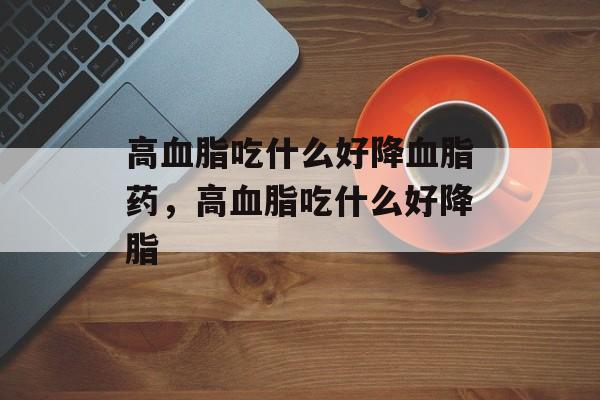 高血脂吃什么好降血脂药，高血脂吃什么好降脂-第1张图片-