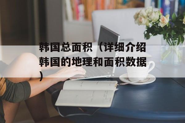 韩国总面积（详细介绍韩国的地理和面积数据）-第1张图片-
