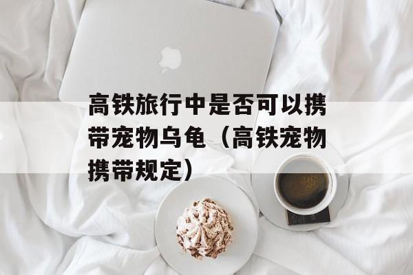 高铁旅行中是否可以携带宠物乌龟（高铁宠物携带规定）-第1张图片-