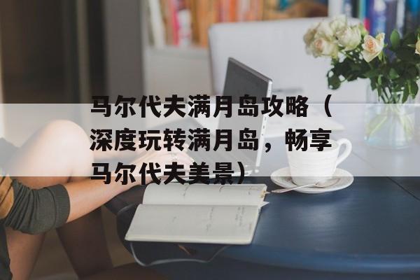 马尔代夫满月岛攻略（深度玩转满月岛，畅享马尔代夫美景）-第1张图片-