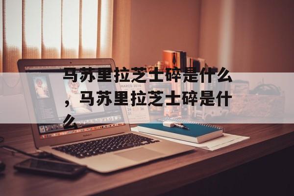 马苏里拉芝士碎是什么，马苏里拉芝士碎是什么-第1张图片-