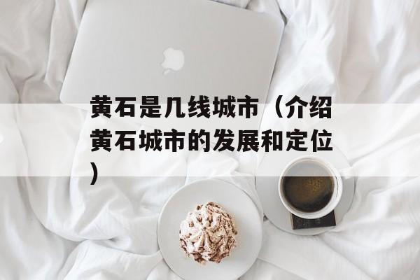黄石是几线城市（介绍黄石城市的发展和定位）-第1张图片-