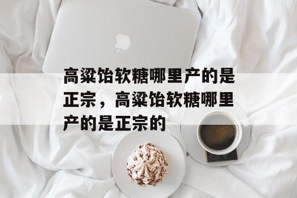 高粱饴软糖哪里产的是正宗，高粱饴软糖哪里产的是正宗的-第1张图片-