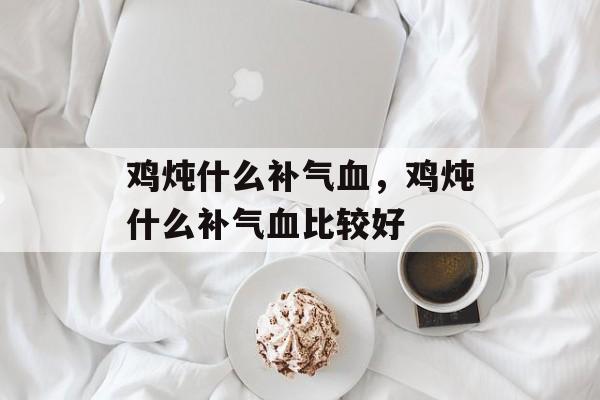 鸡炖什么补气血，鸡炖什么补气血比较好-第1张图片-