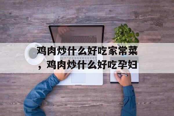 鸡肉炒什么好吃家常菜，鸡肉炒什么好吃孕妇-第1张图片-