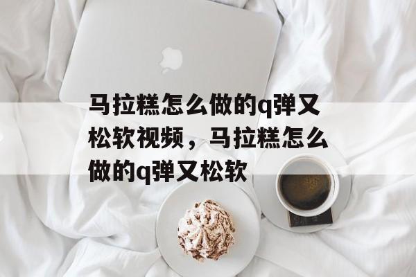 马拉糕怎么做的q弹又松软视频，马拉糕怎么做的q弹又松软-第1张图片-