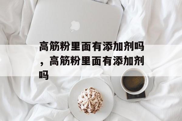 高筋粉里面有添加剂吗，高筋粉里面有添加剂吗-第1张图片-