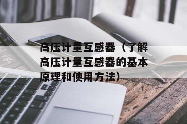 高压计量互感器（了解高压计量互感器的基本原理和使用方法）-第1张图片-