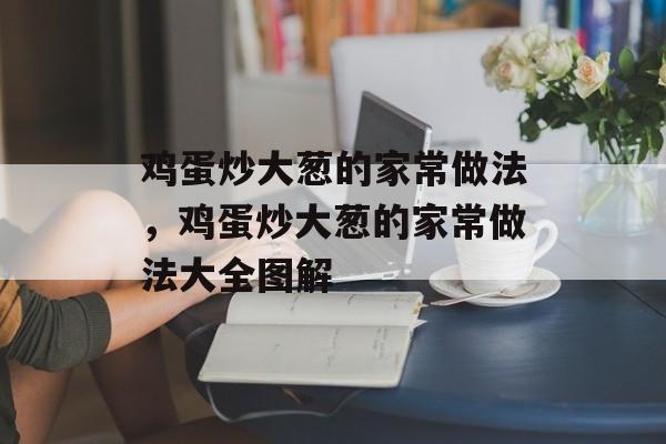 鸡蛋炒大葱的家常做法，鸡蛋炒大葱的家常做法大全图解-第1张图片-