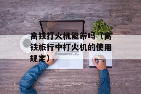 高铁打火机能带吗（高铁旅行中打火机的使用规定）-第1张图片-