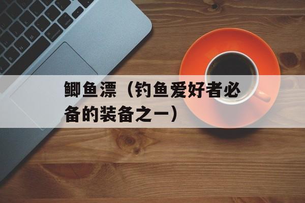 鲫鱼漂（钓鱼爱好者必备的装备之一）-第1张图片-