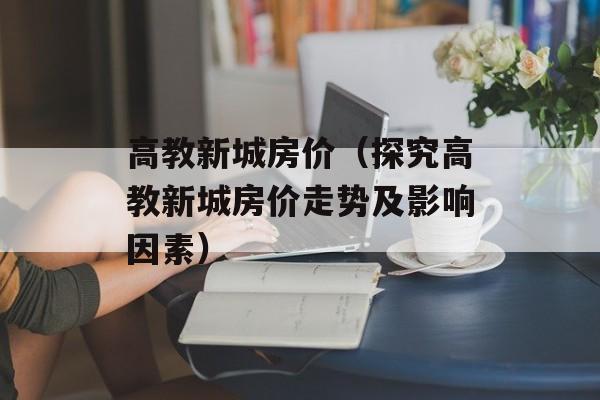 高教新城房价（探究高教新城房价走势及影响因素）-第1张图片-