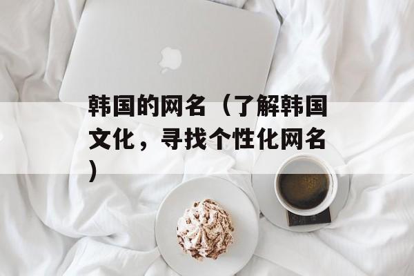 韩国的网名（了解韩国文化，寻找个性化网名）-第1张图片-