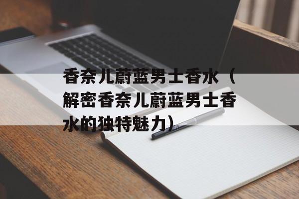 香奈儿蔚蓝男士香水（解密香奈儿蔚蓝男士香水的独特魅力）-第1张图片-