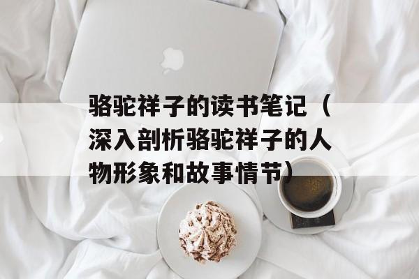 骆驼祥子的读书笔记（深入剖析骆驼祥子的人物形象和故事情节）-第1张图片-