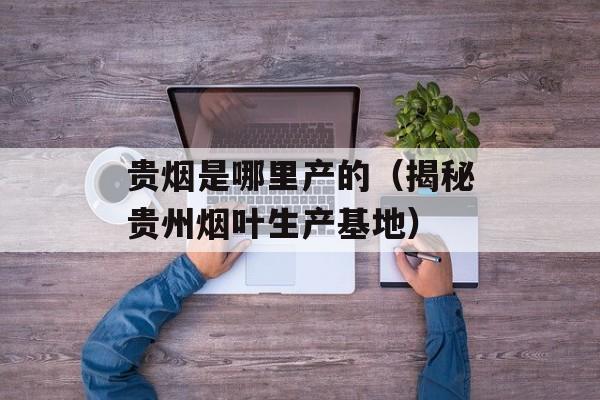 贵烟是哪里产的（揭秘贵州烟叶生产基地）-第1张图片-
