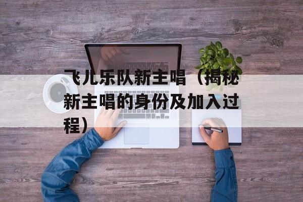 飞儿乐队新主唱（揭秘新主唱的身份及加入过程）-第1张图片-