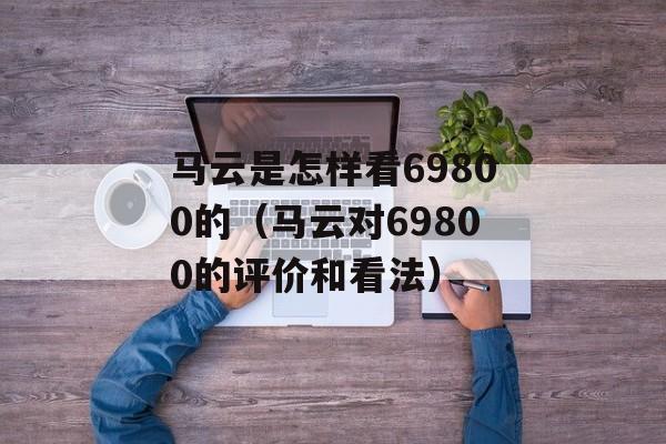 马云是怎样看69800的（马云对69800的评价和看法）-第1张图片-