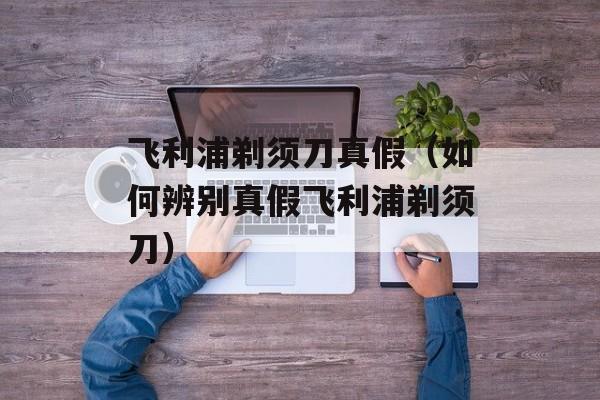 飞利浦剃须刀真假（如何辨别真假飞利浦剃须刀）-第1张图片-