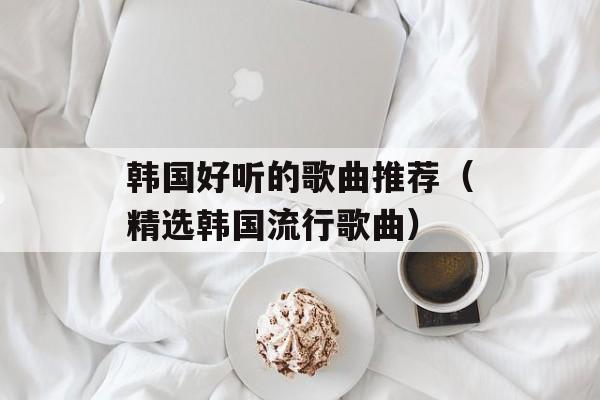 韩国好听的歌曲推荐（精选韩国流行歌曲）-第1张图片-