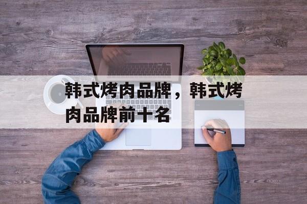 韩式烤肉品牌，韩式烤肉品牌前十名-第1张图片-