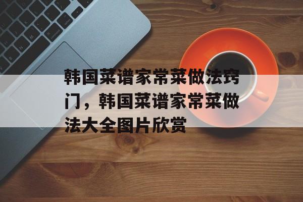 韩国菜谱家常菜做法窍门，韩国菜谱家常菜做法大全图片欣赏-第1张图片-