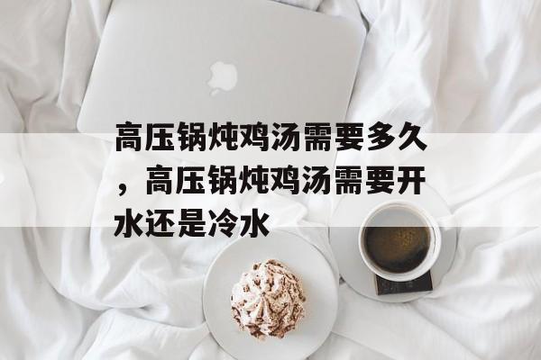 高压锅炖鸡汤需要多久，高压锅炖鸡汤需要开水还是冷水-第1张图片-