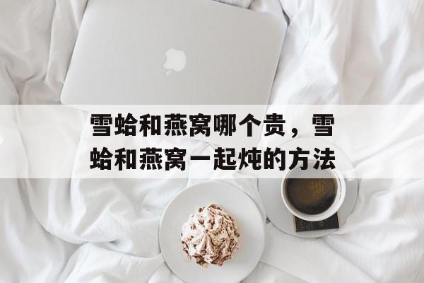 雪蛤和燕窝哪个贵，雪蛤和燕窝一起炖的方法-第1张图片-