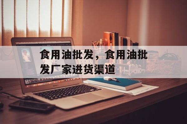食用油批发，食用油批发厂家进货渠道-第1张图片-