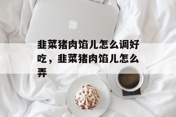 韭菜猪肉馅儿怎么调好吃，韭菜猪肉馅儿怎么弄-第1张图片-