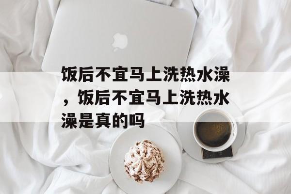 饭后不宜马上洗热水澡，饭后不宜马上洗热水澡是真的吗-第1张图片-