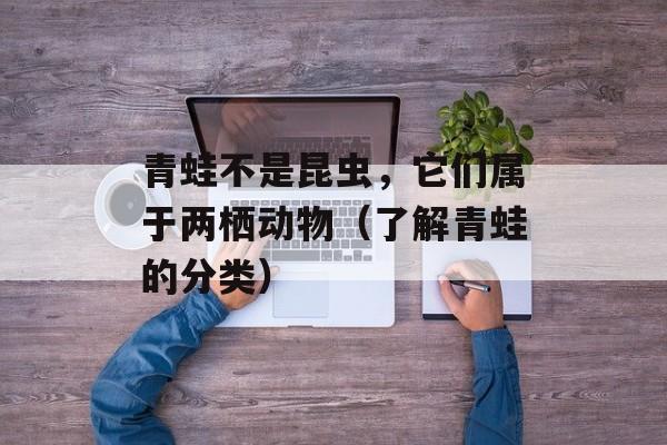 青蛙不是昆虫，它们属于两栖动物（了解青蛙的分类）-第1张图片-