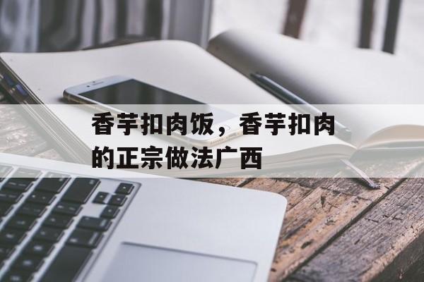 香芋扣肉饭，香芋扣肉的正宗做法广西-第1张图片-