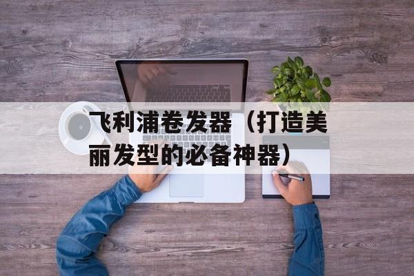飞利浦卷发器（打造美丽发型的必备神器）-第1张图片-