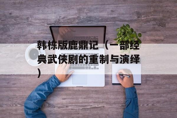 韩栋版鹿鼎记（一部经典武侠剧的重制与演绎）-第1张图片-