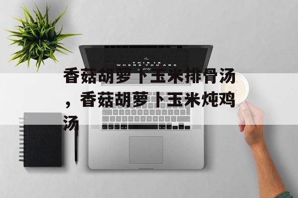 香菇胡萝卜玉米排骨汤，香菇胡萝卜玉米炖鸡汤-第1张图片-
