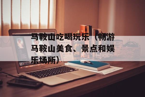 马鞍山吃喝玩乐（畅游马鞍山美食、景点和娱乐场所）-第1张图片-