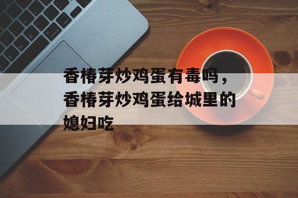 香椿芽炒鸡蛋有毒吗，香椿芽炒鸡蛋给城里的媳妇吃-第1张图片-