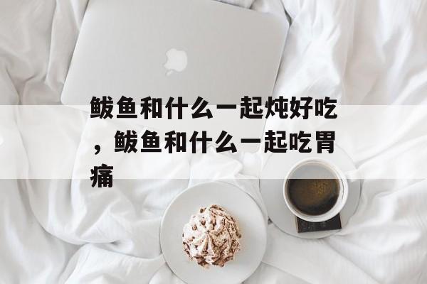 鲅鱼和什么一起炖好吃，鲅鱼和什么一起吃胃痛-第1张图片-