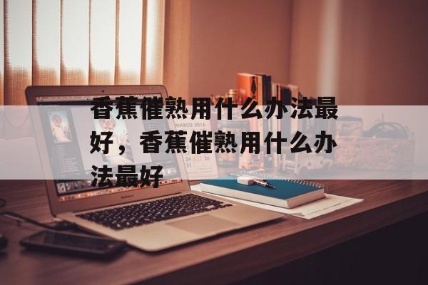 香蕉催熟用什么办法最好，香蕉催熟用什么办法最好-第1张图片-